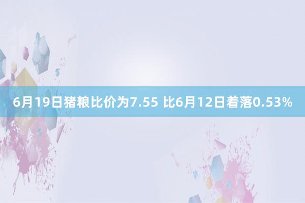 6月19日猪粮比价为7.55 比6月12日着落0.53%