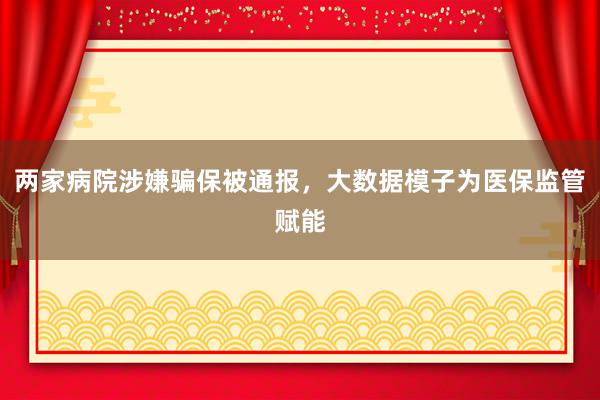 两家病院涉嫌骗保被通报，大数据模子为医保监管赋能