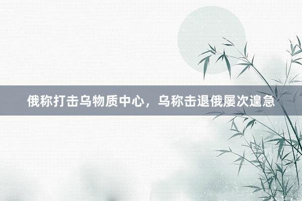 俄称打击乌物质中心，乌称击退俄屡次遑急