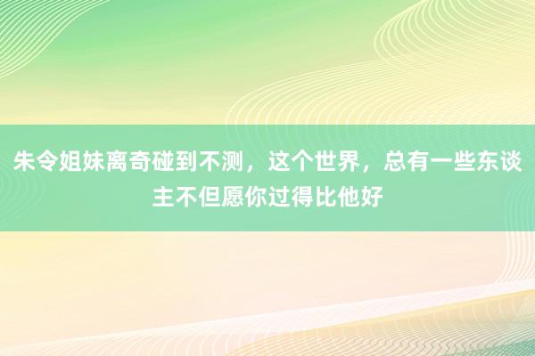 朱令姐妹离奇碰到不测，这个世界，总有一些东谈主不但愿你过得比他好