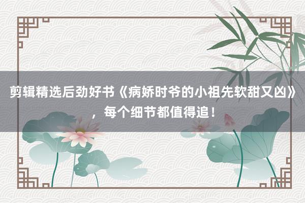 剪辑精选后劲好书《病娇时爷的小祖先软甜又凶》，每个细节都值得追！