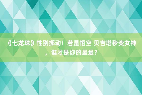 《七龙珠》性别挪动！若是悟空 贝吉塔秒变女神，谁才是你的最爱？