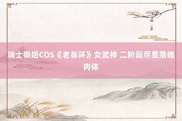 瑞士御姐COS《老翁环》女武神 二阶段尽显落魄肉体