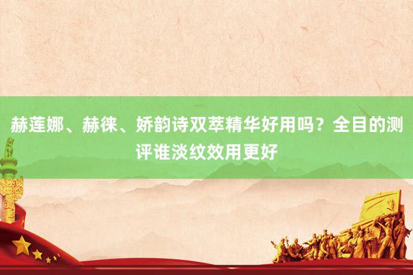 赫莲娜、赫徕、娇韵诗双萃精华好用吗？全目的测评谁淡纹效用更好