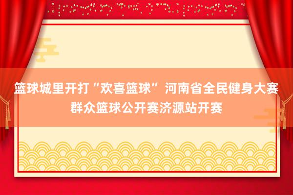 篮球城里开打“欢喜篮球” 河南省全民健身大赛群众篮球公开赛济源站开赛