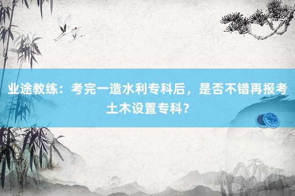 业途教练：考完一造水利专科后，是否不错再报考土木设置专科？