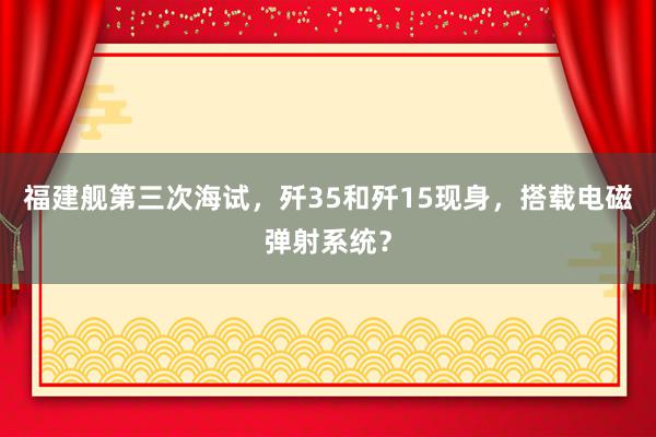 福建舰第三次海试，歼35和歼15现身，搭载电磁弹射系统？