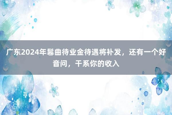 广东2024年鬈曲待业金待遇将补发，还有一个好音问，干系你的收入