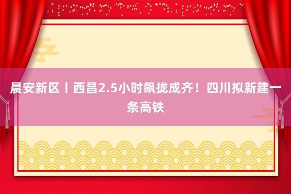 晨安新区丨西昌2.5小时飙拢成齐！四川拟新建一条高铁