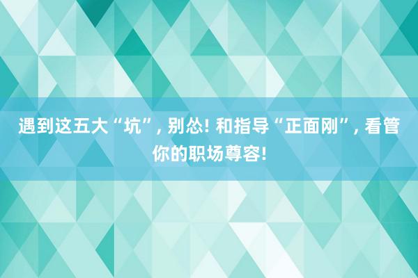 遇到这五大“坑”, 别怂! 和指导“正面刚”, 看管你的职场尊容!