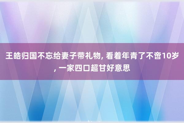 王皓归国不忘给妻子带礼物, 看着年青了不啻10岁, 一家四口超甘好意思