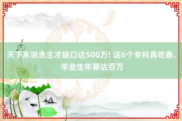 天下东说念主才缺口达500万! 这6个专科真吃香, 毕业生年薪达百万