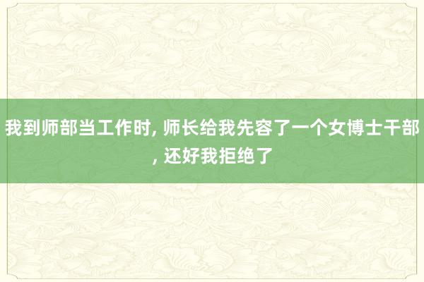 我到师部当工作时, 师长给我先容了一个女博士干部, 还好我拒绝了