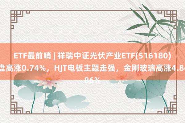 ETF最前哨 | 祥瑞中证光伏产业ETF(516180)早盘高涨0.74%，HJT电板主题走强，金刚玻璃高涨4.86%