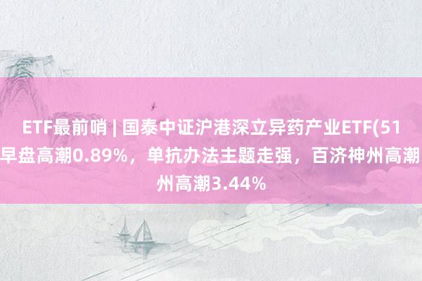 ETF最前哨 | 国泰中证沪港深立异药产业ETF(517110)早盘高潮0.89%，单抗办法主题走强，百济神州高潮3.44%