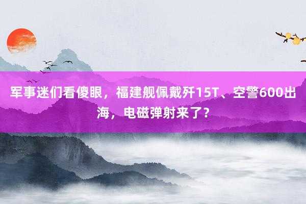 军事迷们看傻眼，福建舰佩戴歼15T、空警600出海，电磁弹射来了？