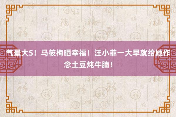 气晕大S！马筱梅晒幸福！汪小菲一大早就给她作念土豆炖牛腩！