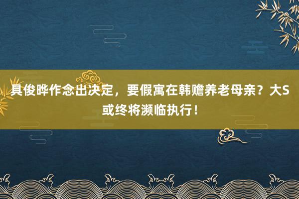 具俊晔作念出决定，要假寓在韩赡养老母亲？大S或终将濒临执行！