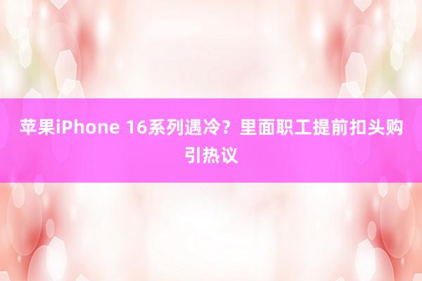 苹果iPhone 16系列遇冷？里面职工提前扣头购引热议