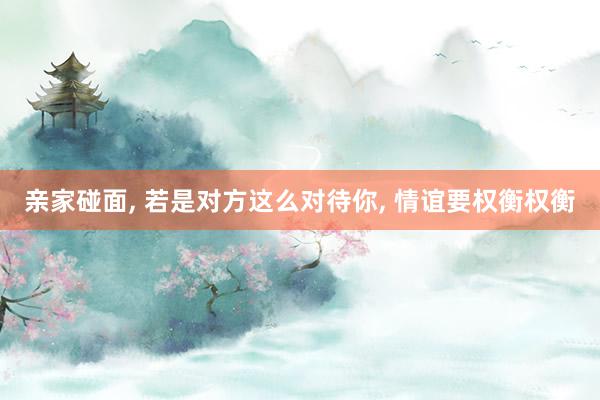 亲家碰面, 若是对方这么对待你, 情谊要权衡权衡