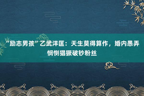 “励志男孩”乙武洋匡：天生莫得算作，婚内愚弄悯恻猖獗破钞粉丝